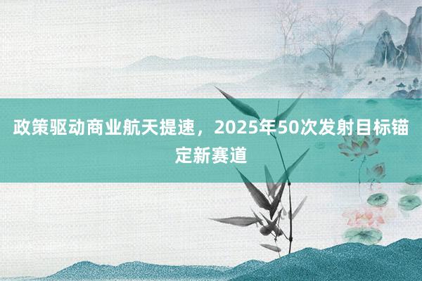 政策驱动商业航天提速，2025年50次发射目标锚定新赛道