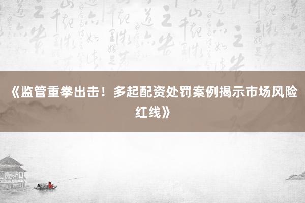 《监管重拳出击！多起配资处罚案例揭示市场风险红线》