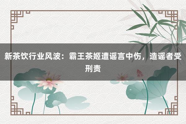 新茶饮行业风波：霸王茶姬遭谣言中伤，造谣者受刑责