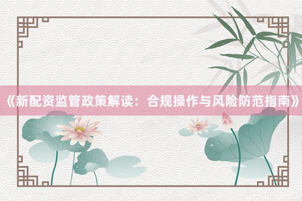 《新配资监管政策解读：合规操作与风险防范指南》