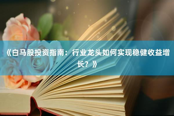 《白马股投资指南：行业龙头如何实现稳健收益增长？》