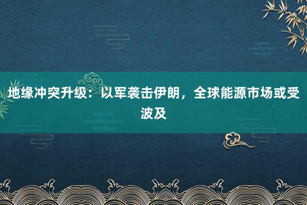 地缘冲突升级：以军袭击伊朗，全球能源市场或受波及