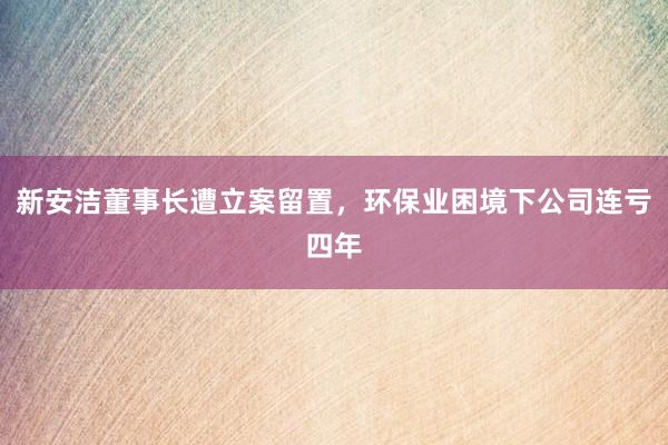 新安洁董事长遭立案留置，环保业困境下公司连亏四年