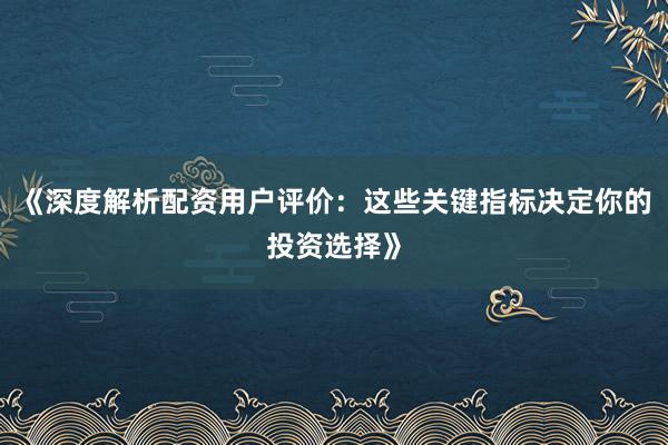 《深度解析配资用户评价：这些关键指标决定你的投资选择》