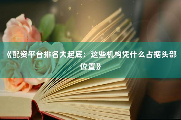 《配资平台排名大起底：这些机构凭什么占据头部位置》