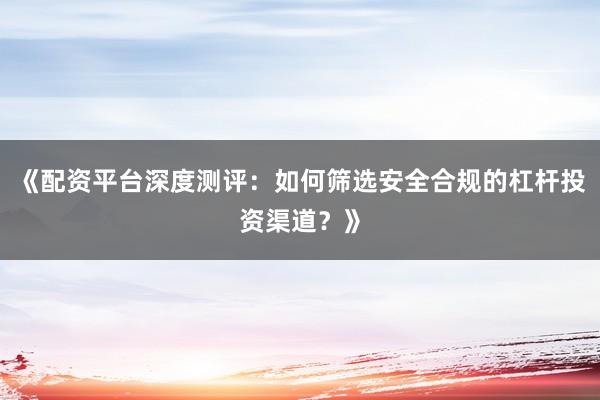 《配资平台深度测评：如何筛选安全合规的杠杆投资渠道？》