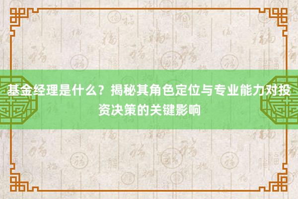 基金经理是什么？揭秘其角色定位与专业能力对投资决策的关键影响
