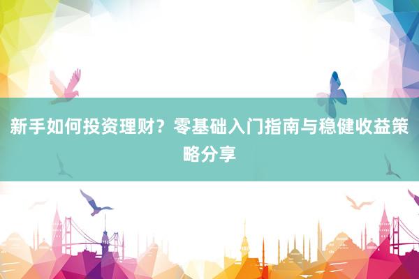 新手如何投资理财？零基础入门指南与稳健收益策略分享