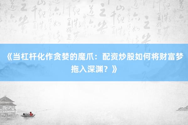 《当杠杆化作贪婪的魔爪：配资炒股如何将财富梦拖入深渊？》