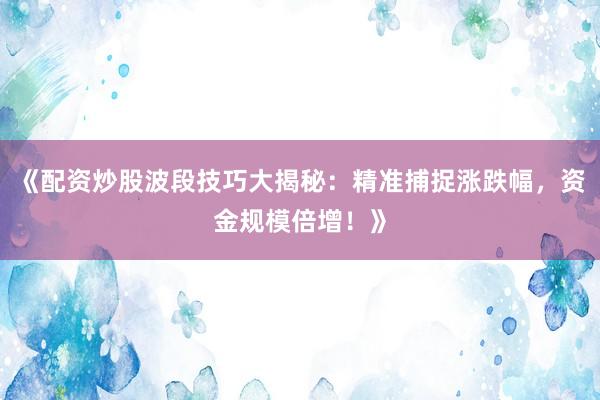 《配资炒股波段技巧大揭秘：精准捕捉涨跌幅，资金规模倍增！》