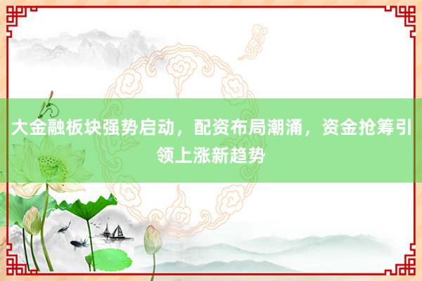 大金融板块强势启动，配资布局潮涌，资金抢筹引领上涨新趋势