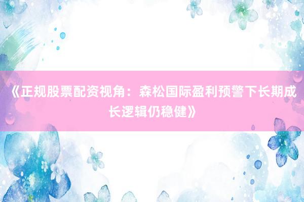 《正规股票配资视角：森松国际盈利预警下长期成长逻辑仍稳健》