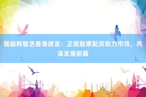强脑韩璧丞香港建言：正规股票配资助力市场，共谋发展新篇