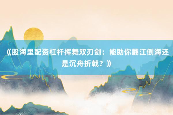 《股海里配资杠杆挥舞双刃剑：能助你翻江倒海还是沉舟折戟？》