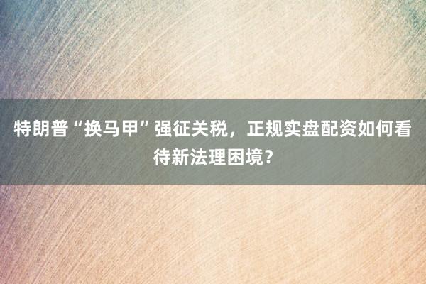 特朗普“换马甲”强征关税，正规实盘配资如何看待新法理困境？
