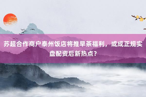 苏超合作商户泰州饭店将推早茶福利，或成正规实盘配资后新热点？