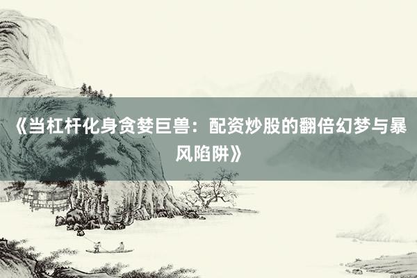 《当杠杆化身贪婪巨兽：配资炒股的翻倍幻梦与暴风陷阱》
