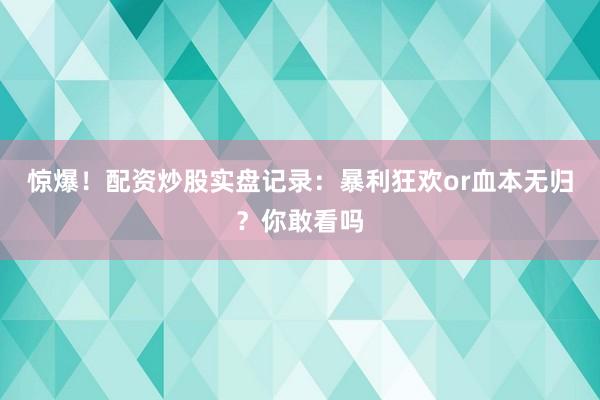 惊爆！配资炒股实盘记录：暴利狂欢or血本无归？你敢看吗