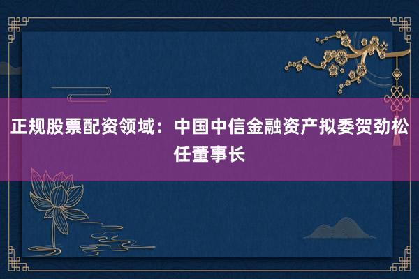 正规股票配资领域：中国中信金融资产拟委贺劲松任董事长