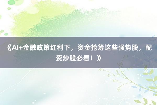《AI+金融政策红利下，资金抢筹这些强势股，配资炒股必看！》