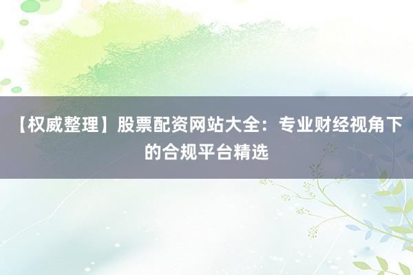 【权威整理】股票配资网站大全：专业财经视角下的合规平台精选