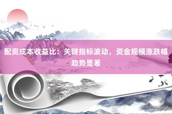 配资成本收益比：关键指标波动，资金规模涨跌幅趋势显著