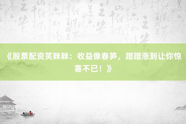 《股票配资笑眯眯：收益像春笋，蹭蹭涨到让你惊喜不已！》