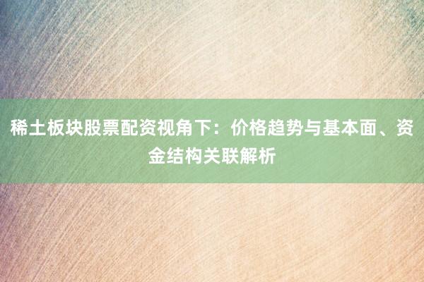 稀土板块股票配资视角下：价格趋势与基本面、资金结构关联解析